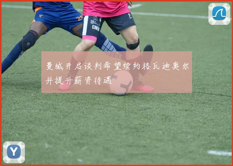曼城开启谈判希望续约格瓦迪奥尔并提升薪资待遇