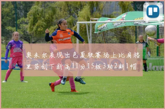 奥米尔表现出色夏联赛场上比肩格里芬创下新高11分15板3助2断1帽