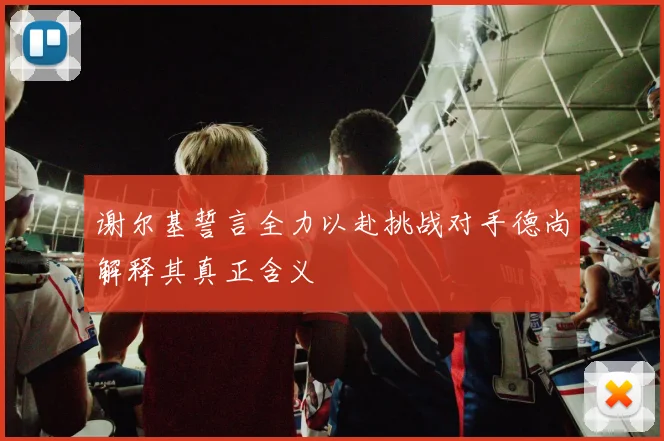 谢尔基誓言全力以赴挑战对手德尚解释其真正含义