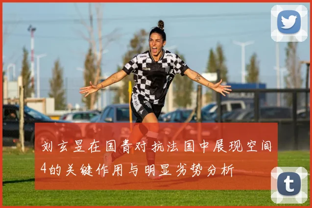刘玄昱在国青对抗法国中展现空间4的关键作用与明显劣势分析