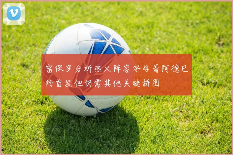 富保罗分析热火阵容字母哥阿德巴约首发但仍需其他关键拼图