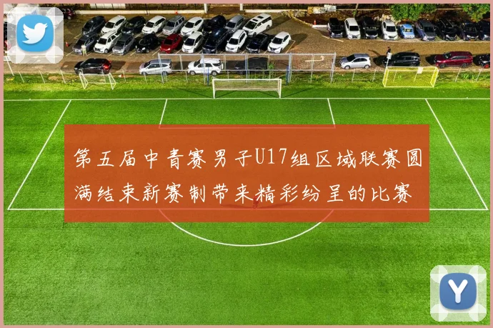 第五届中青赛男子U17组区域联赛圆满结束新赛制带来精彩纷呈的比赛体验
