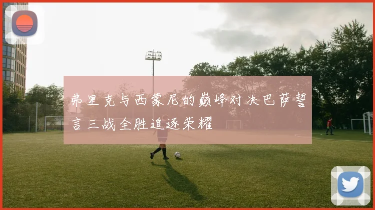弗里克与西蒙尼的巅峰对决巴萨誓言三战全胜追逐荣耀