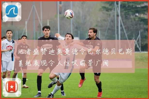 记者盛赞迪奥曼德令巴尔德贝巴斯基地表现令人惊叹前景广阔