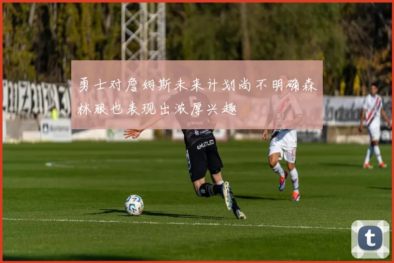 勇士对詹姆斯未来计划尚不明确森林狼也表现出浓厚兴趣