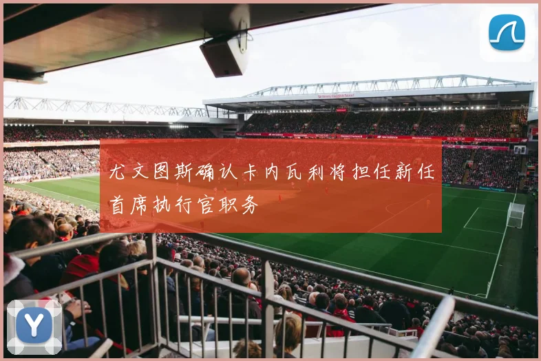 尤文图斯确认卡内瓦利将担任新任首席执行官职务