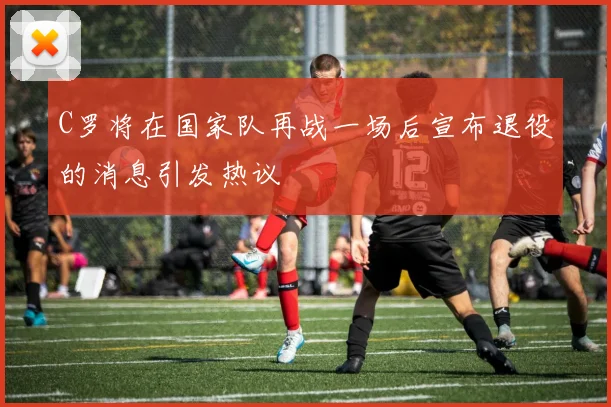 C罗将在国家队再战一场后宣布退役的消息引发热议