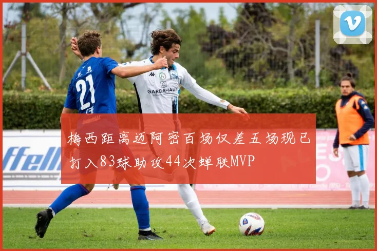 梅西距离迈阿密百场仅差五场现已打入83球助攻44次蝉联MVP