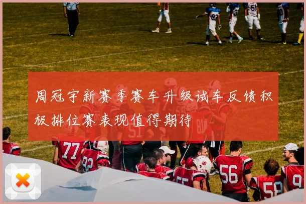 周冠宇新赛季赛车升级试车反馈积极排位赛表现值得期待