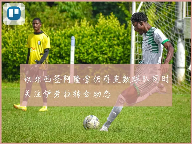 切尔西签阿隆索仍存变数球队同时关注伊劳拉转会动态