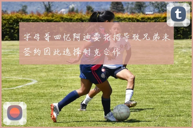 字母哥回忆阿迪耍花招导致兄弟未签约因此选择耐克合作