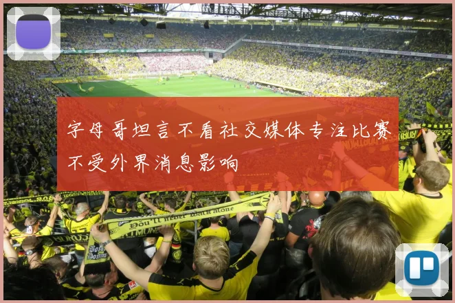 字母哥坦言不看社交媒体专注比赛不受外界消息影响