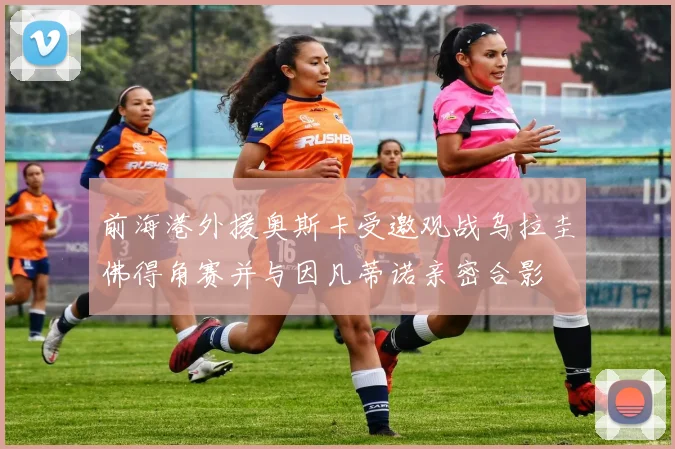 前海港外援奥斯卡受邀观战乌拉圭佛得角赛并与因凡蒂诺亲密合影