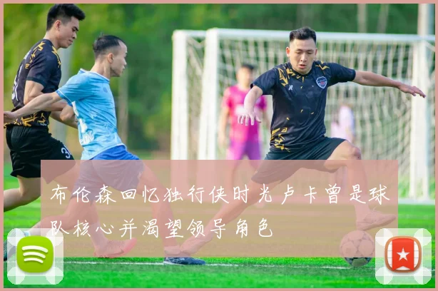 布伦森回忆独行侠时光卢卡曾是球队核心并渴望领导角色