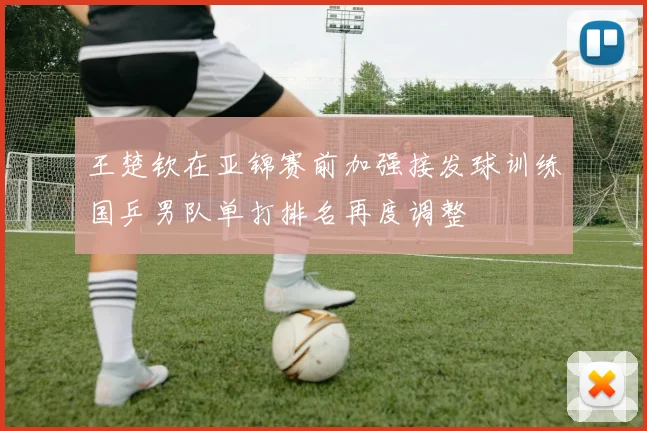 王楚钦在亚锦赛前加强接发球训练国乒男队单打排名再度调整