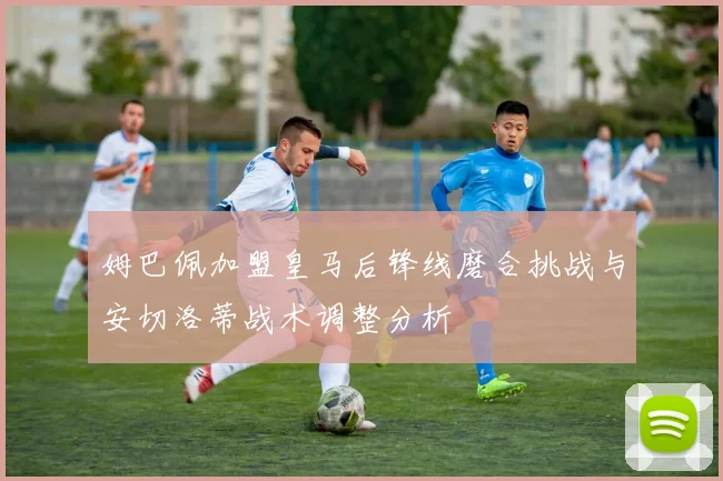 姆巴佩加盟皇马后锋线磨合挑战与安切洛蒂战术调整分析