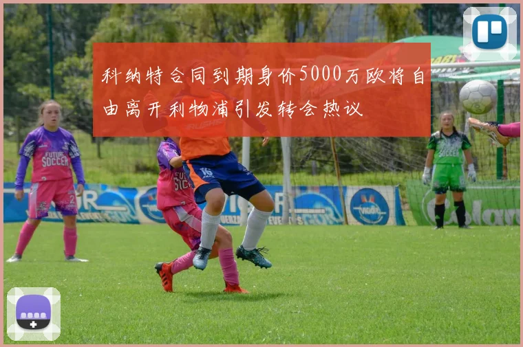 科纳特合同到期身价5000万欧将自由离开利物浦引发转会热议