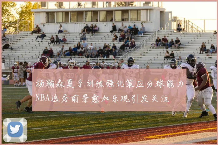 杨瀚森夏季训练强化策应分球能力NBA选秀前景愈加乐观引发关注