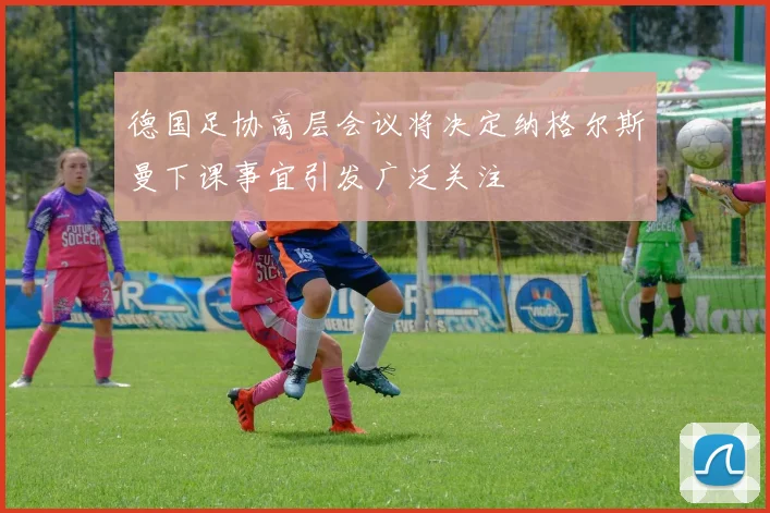 德国足协高层会议将决定纳格尔斯曼下课事宜引发广泛关注
