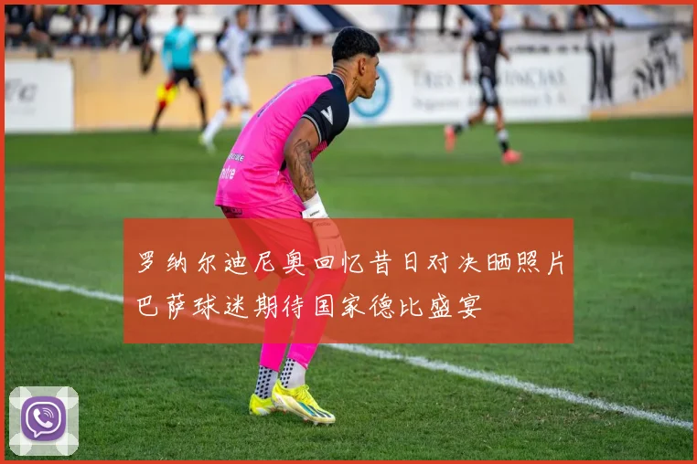 罗纳尔迪尼奥回忆昔日对决晒照片巴萨球迷期待国家德比盛宴