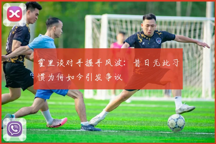 霍里谈对手握手风波：昔日无此习惯为何如今引发争议