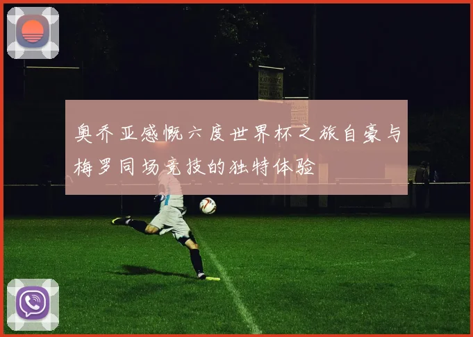 奥乔亚感慨六度世界杯之旅自豪与梅罗同场竞技的独特体验