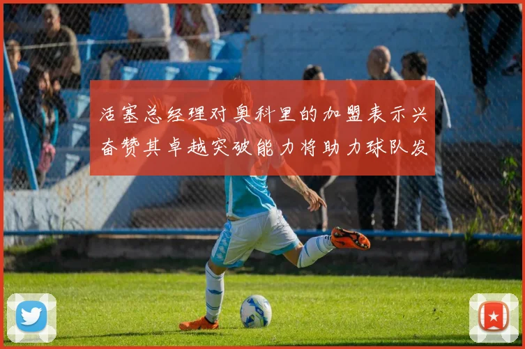 活塞总经理对奥科里的加盟表示兴奋赞其卓越突破能力将助力球队发展