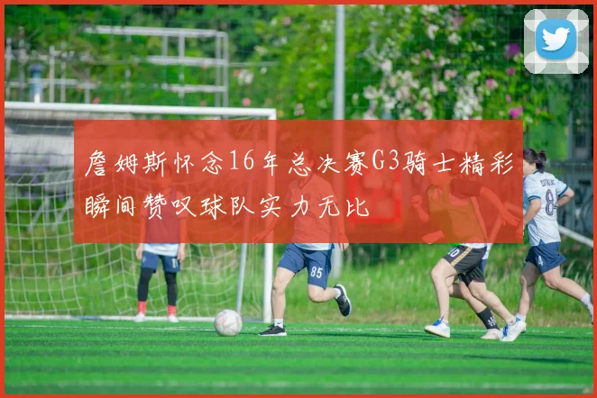 詹姆斯怀念16年总决赛G3骑士精彩瞬间赞叹球队实力无比