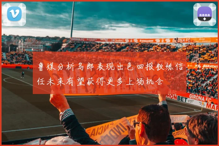 鲁媒分析乌郎表现出色回报教练信任未来有望获得更多上场机会