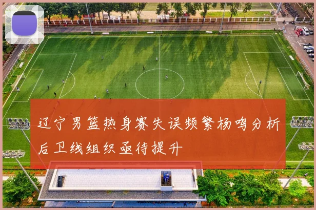 辽宁男篮热身赛失误频繁杨鸣分析后卫线组织亟待提升