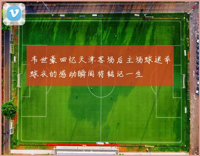 韦世豪回忆天津客场后主场球迷举球衣的感动瞬间将铭记一生